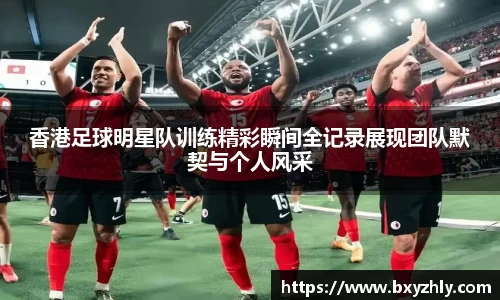 香港足球明星队训练精彩瞬间全记录展现团队默契与个人风采