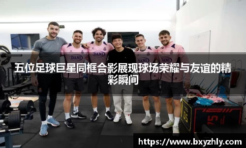 五位足球巨星同框合影展现球场荣耀与友谊的精彩瞬间