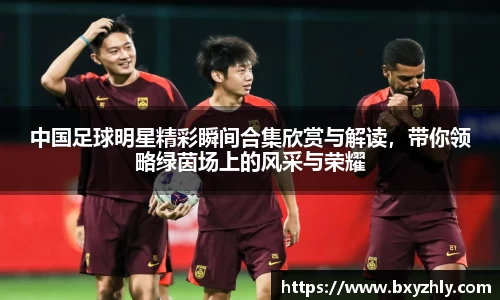 中国足球明星精彩瞬间合集欣赏与解读，带你领略绿茵场上的风采与荣耀